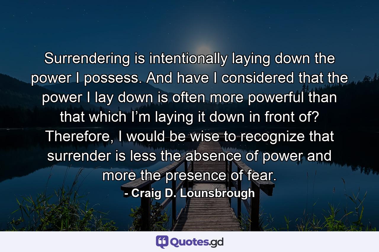 Surrendering is intentionally laying down the power I possess. And have I considered that the power I lay down is often more powerful than that which I’m laying it down in front of? Therefore, I would be wise to recognize that surrender is less the absence of power and more the presence of fear. - Quote by Craig D. Lounsbrough