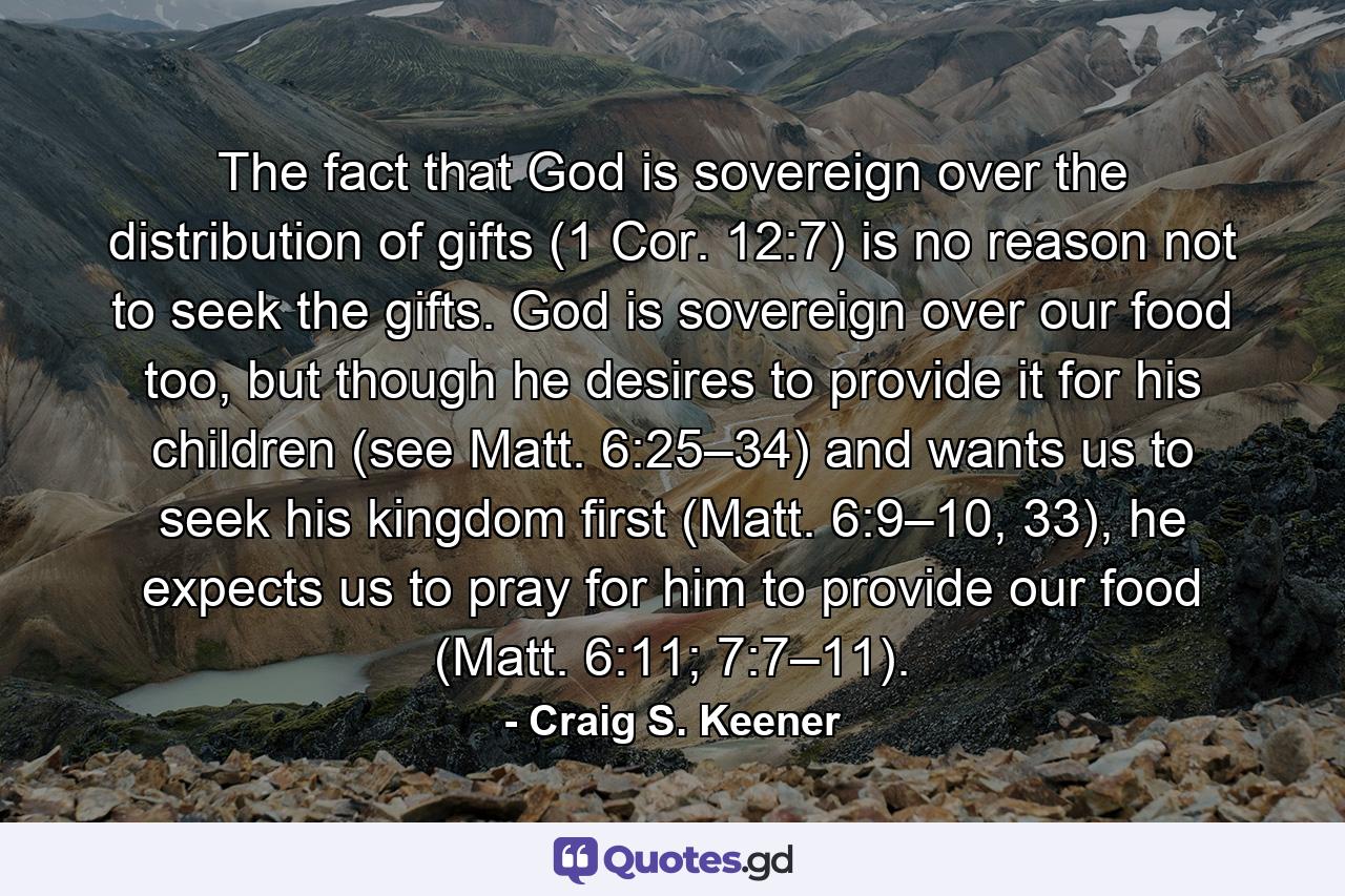 The fact that God is sovereign over the distribution of gifts (1 Cor. 12:7) is no reason not to seek the gifts. God is sovereign over our food too, but though he desires to provide it for his children (see Matt. 6:25–34) and wants us to seek his kingdom first (Matt. 6:9–10, 33), he expects us to pray for him to provide our food (Matt. 6:11; 7:7–11). - Quote by Craig S. Keener