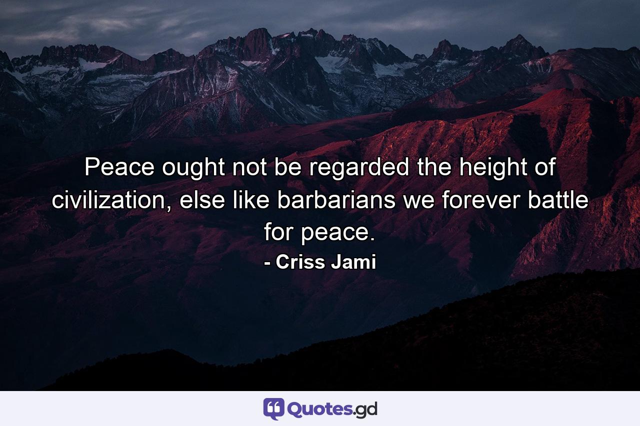 Peace ought not be regarded the height of civilization, else like barbarians we forever battle for peace. - Quote by Criss Jami