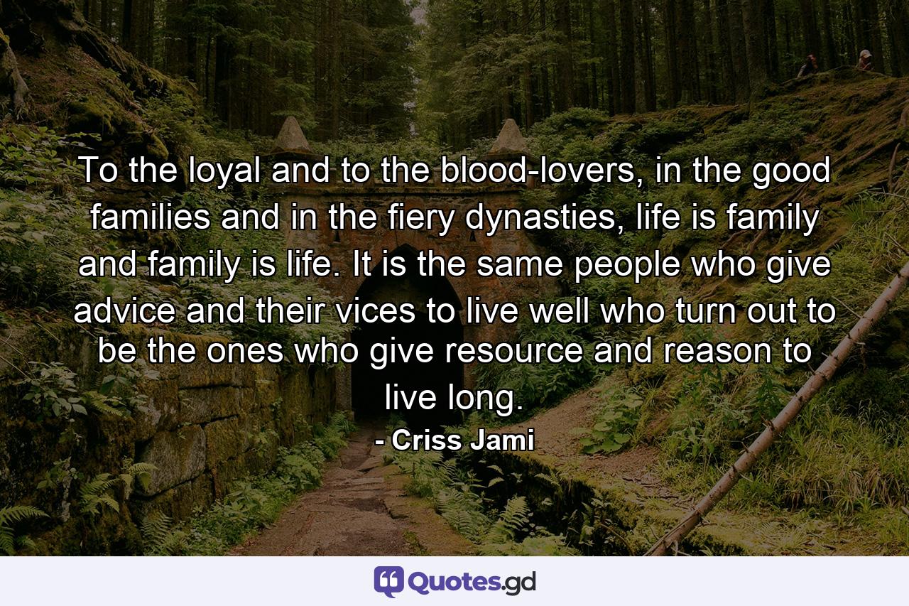 To the loyal and to the blood-lovers, in the good families and in the fiery dynasties, life is family and family is life. It is the same people who give advice and their vices to live well who turn out to be the ones who give resource and reason to live long. - Quote by Criss Jami