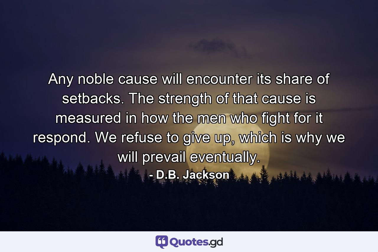 Any noble cause will encounter its share of setbacks. The strength of that cause is measured in how the men who fight for it respond. We refuse to give up, which is why we will prevail eventually. - Quote by D.B. Jackson