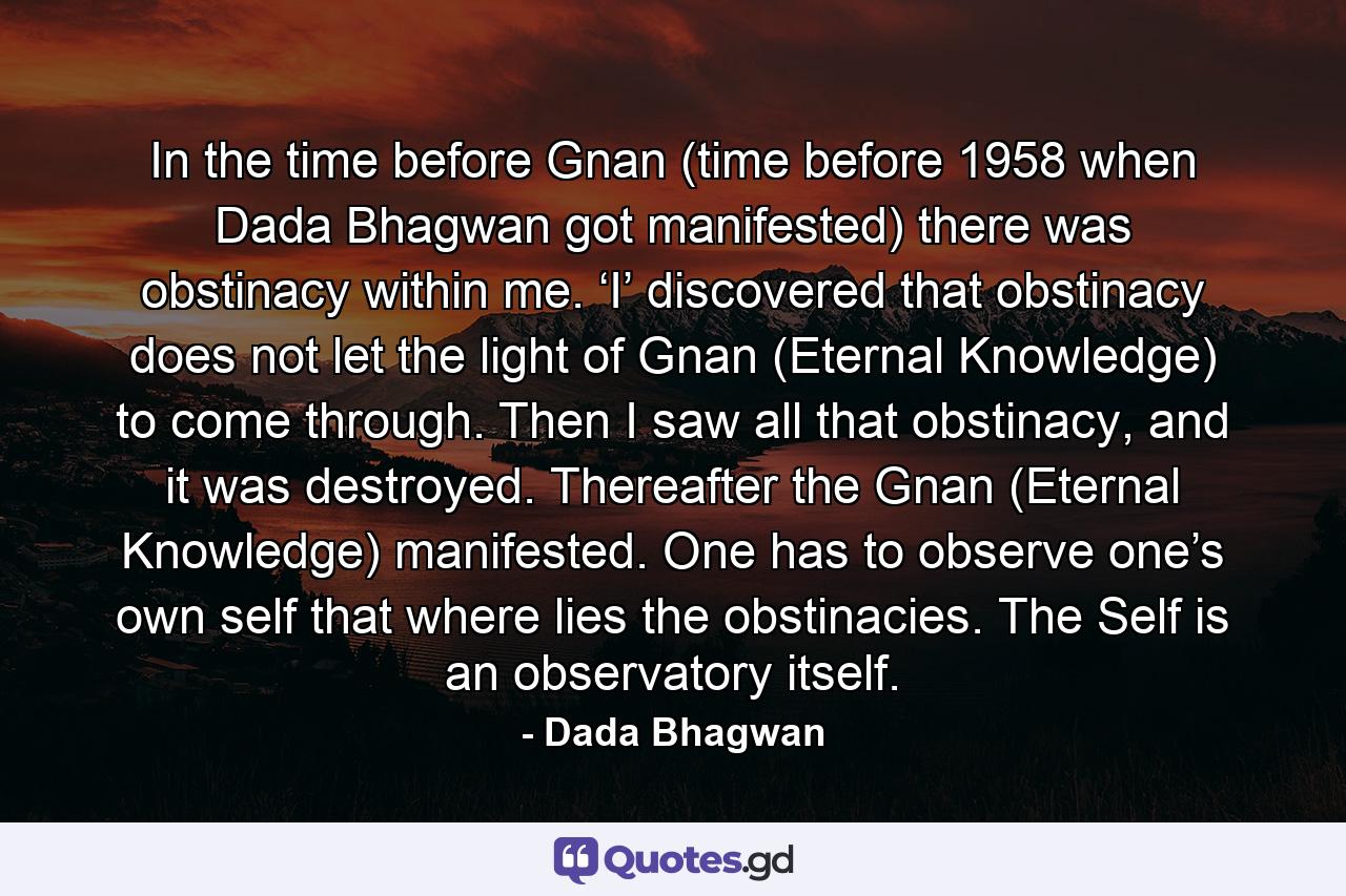 In the time before Gnan (time before 1958 when Dada Bhagwan got manifested) there was obstinacy within me. ‘I’ discovered that obstinacy does not let the light of Gnan (Eternal Knowledge) to come through. Then I saw all that obstinacy, and it was destroyed. Thereafter the Gnan (Eternal Knowledge) manifested. One has to observe one’s own self that where lies the obstinacies. The Self is an observatory itself. - Quote by Dada Bhagwan