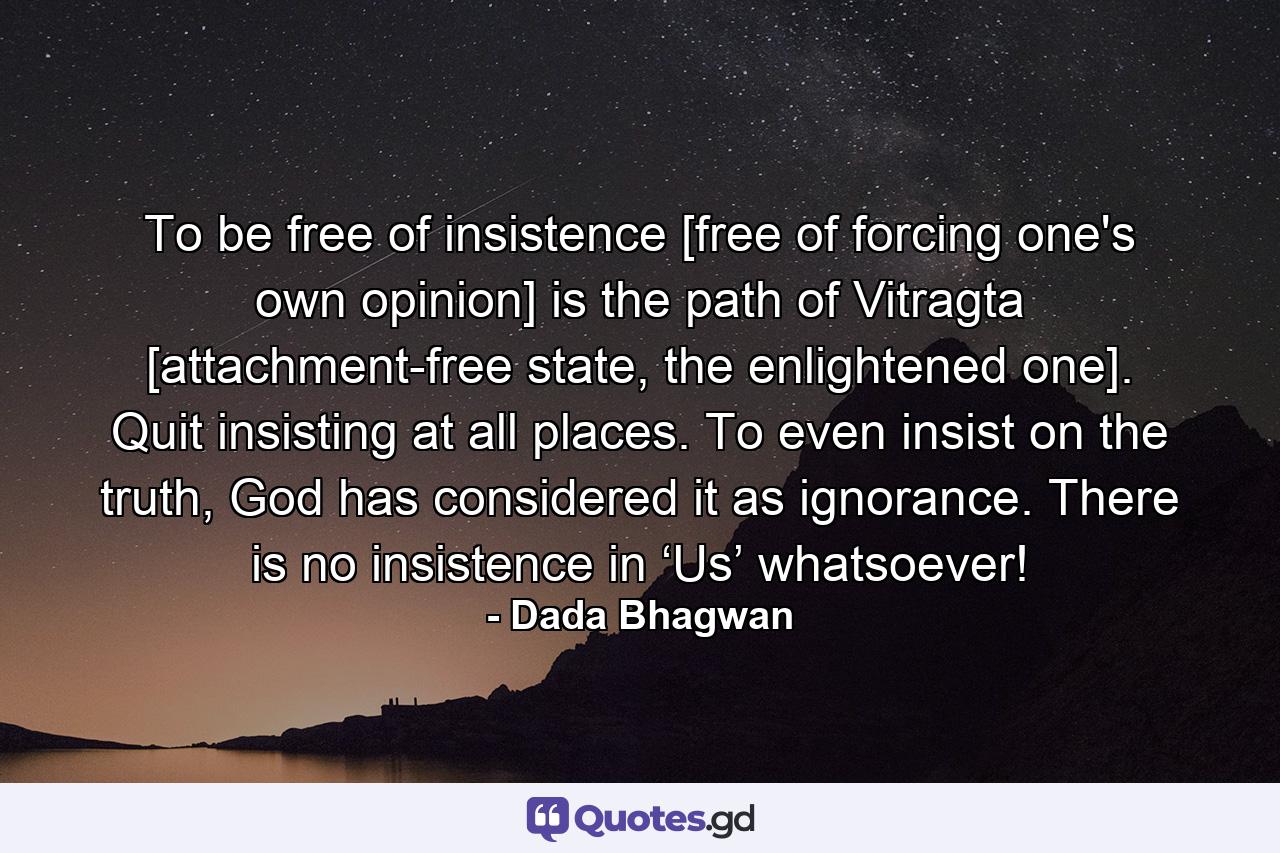 To be free of insistence [free of forcing one's own opinion] is the path of Vitragta [attachment-free state, the enlightened one]. Quit insisting at all places. To even insist on the truth, God has considered it as ignorance. There is no insistence in ‘Us’ whatsoever! - Quote by Dada Bhagwan