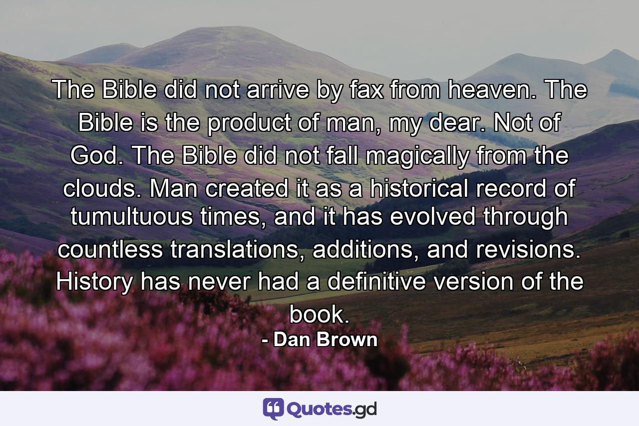 The Bible did not arrive by fax from heaven. The Bible is the product of man, my dear. Not of God. The Bible did not fall magically from the clouds. Man created it as a historical record of tumultuous times, and it has evolved through countless translations, additions, and revisions. History has never had a definitive version of the book. - Quote by Dan Brown