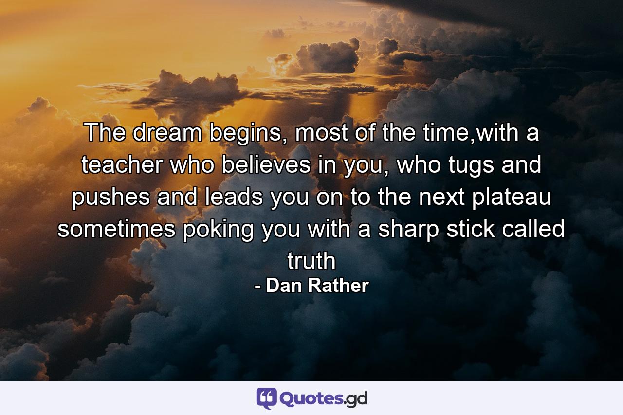 The dream begins, most of the time,with a teacher who believes in you, who tugs and pushes and leads you on to the next plateau sometimes poking you with a sharp stick called truth - Quote by Dan Rather