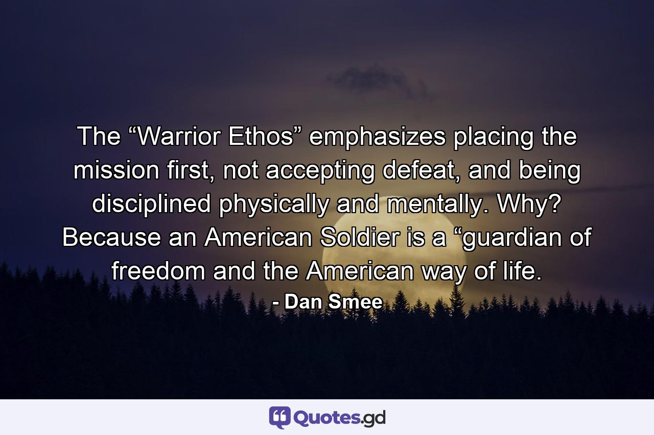 The “Warrior Ethos” emphasizes placing the mission first, not accepting defeat, and being disciplined physically and mentally. Why? Because an American Soldier is a “guardian of freedom and the American way of life. - Quote by Dan Smee