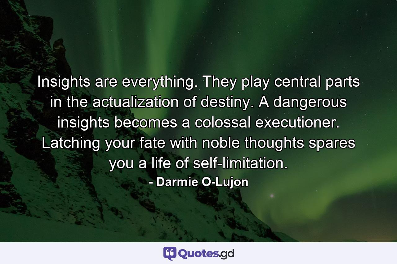 Insights are everything. They play central parts in the actualization of destiny. A dangerous insights becomes a colossal executioner. Latching your fate with noble thoughts spares you a life of self-limitation. - Quote by Darmie O-Lujon