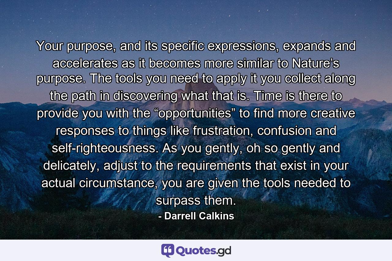 Your purpose, and its specific expressions, expands and accelerates as it becomes more similar to Nature’s purpose. The tools you need to apply it you collect along the path in discovering what that is. Time is there to provide you with the “opportunities” to find more creative responses to things like frustration, confusion and self-righteousness. As you gently, oh so gently and delicately, adjust to the requirements that exist in your actual circumstance, you are given the tools needed to surpass them. - Quote by Darrell Calkins