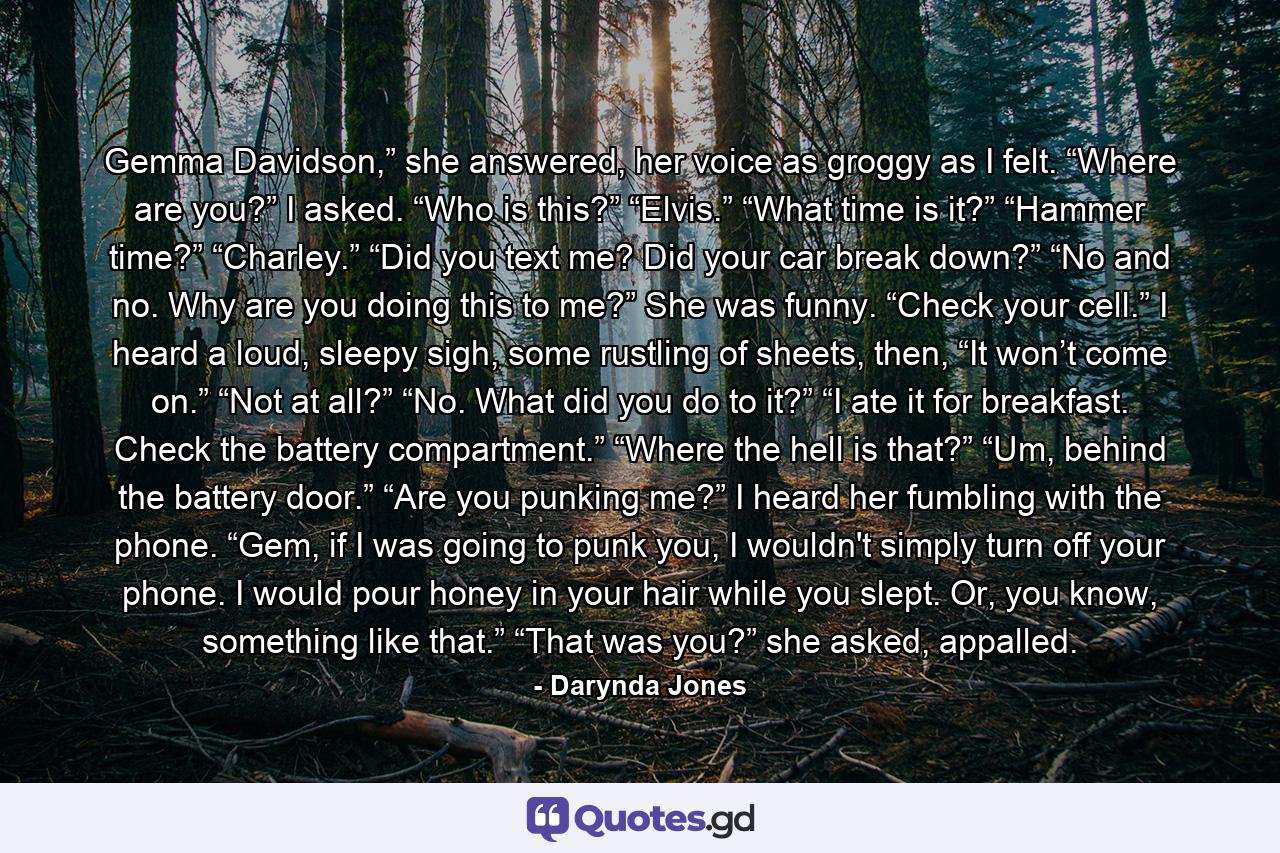 Gemma Davidson,” she answered, her voice as groggy as I felt. “Where are you?” I asked. “Who is this?” “Elvis.” “What time is it?” “Hammer time?” “Charley.” “Did you text me? Did your car break down?” “No and no. Why are you doing this to me?” She was funny. “Check your cell.” I heard a loud, sleepy sigh, some rustling of sheets, then, “It won’t come on.” “Not at all?” “No. What did you do to it?” “I ate it for breakfast. Check the battery compartment.” “Where the hell is that?” “Um, behind the battery door.” “Are you punking me?” I heard her fumbling with the phone. “Gem, if I was going to punk you, I wouldn't simply turn off your phone. I would pour honey in your hair while you slept. Or, you know, something like that.” “That was you?” she asked, appalled. - Quote by Darynda Jones