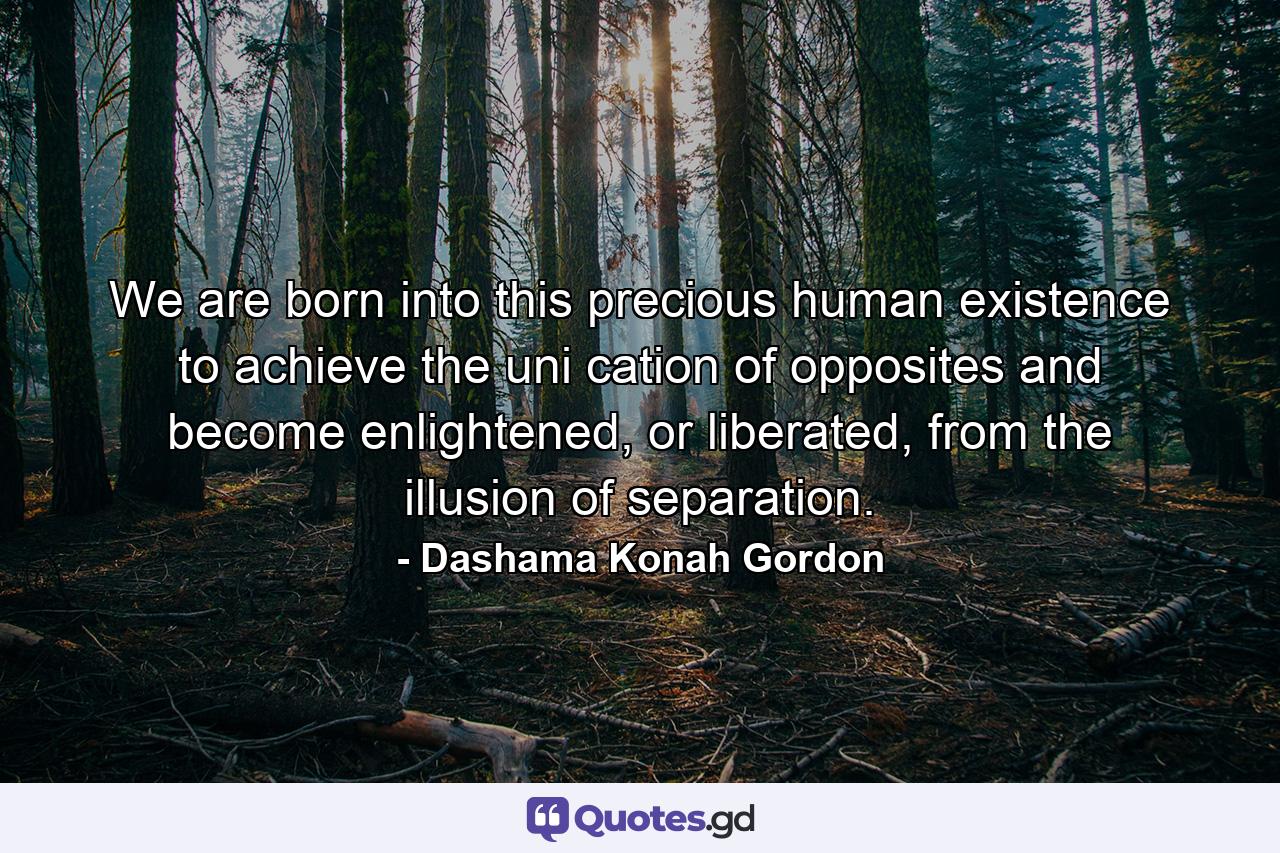 We are born into this precious human existence to achieve the uni cation of opposites and become enlightened, or liberated, from the illusion of separation. - Quote by Dashama Konah Gordon