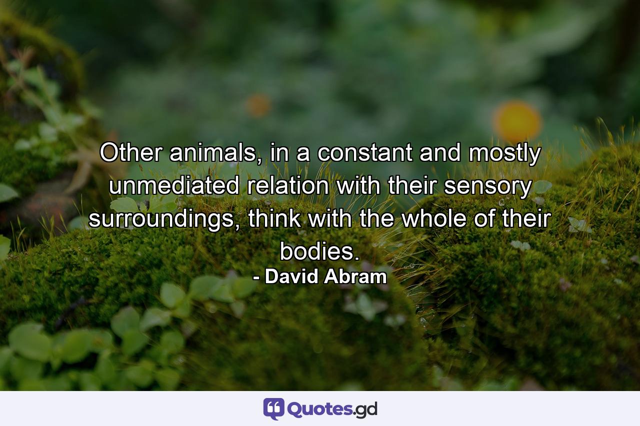 Other animals, in a constant and mostly unmediated relation with their sensory surroundings, think with the whole of their bodies. - Quote by David Abram