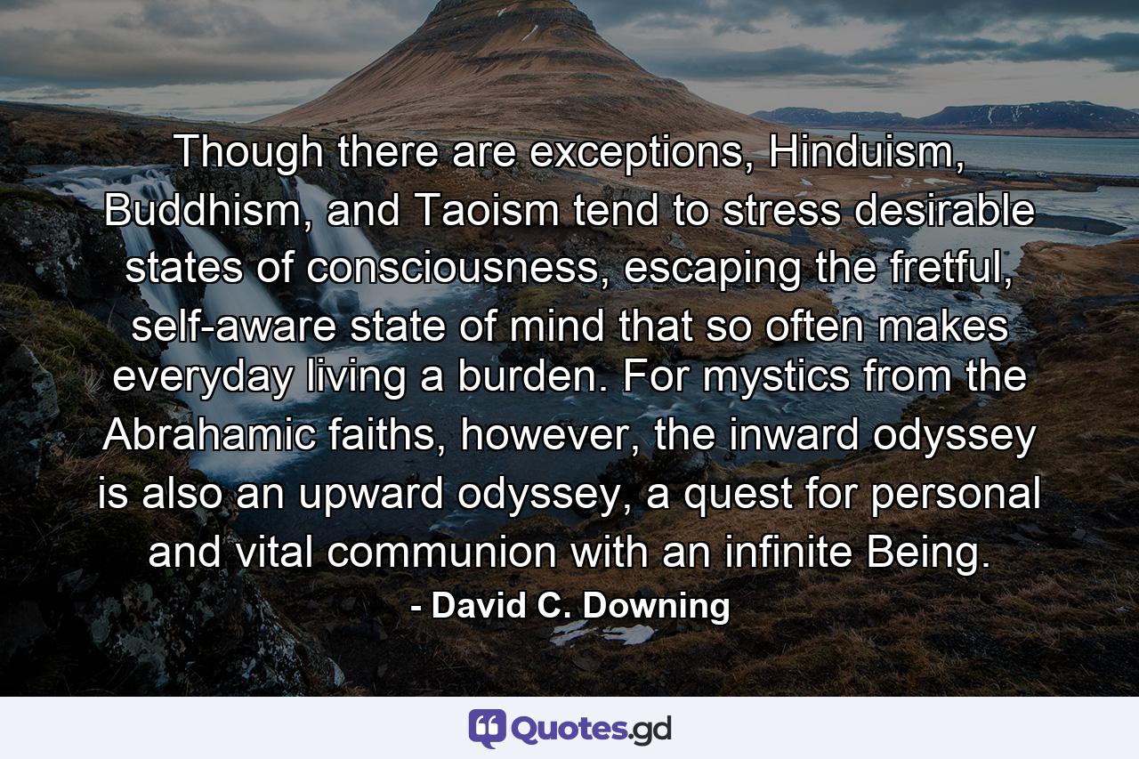 Though there are exceptions, Hinduism, Buddhism, and Taoism tend to stress desirable states of consciousness, escaping the fretful, self-aware state of mind that so often makes everyday living a burden. For mystics from the Abrahamic faiths, however, the inward odyssey is also an upward odyssey, a quest for personal and vital communion with an infinite Being. - Quote by David C. Downing