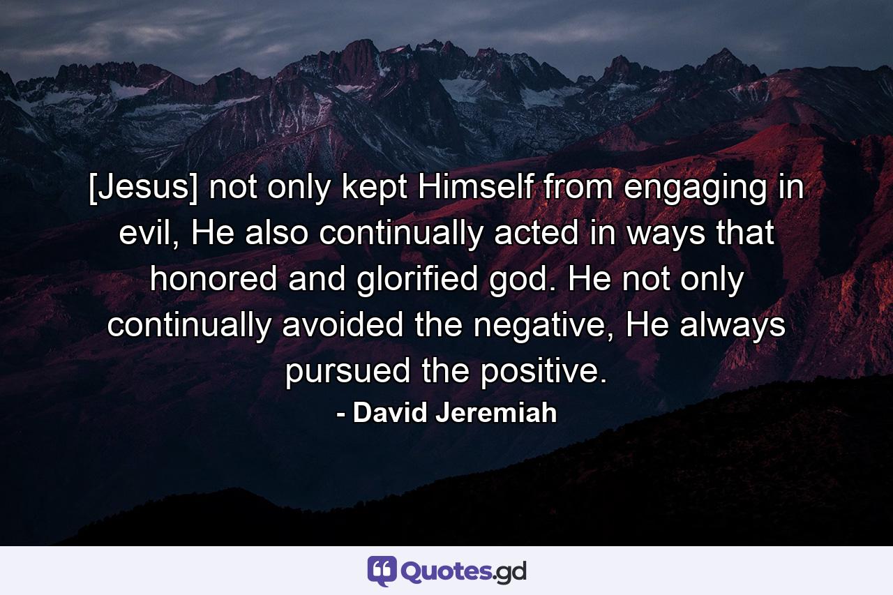 [Jesus] not only kept Himself from engaging in evil, He also continually acted in ways that honored and glorified god. He not only continually avoided the negative, He always pursued the positive. - Quote by David Jeremiah