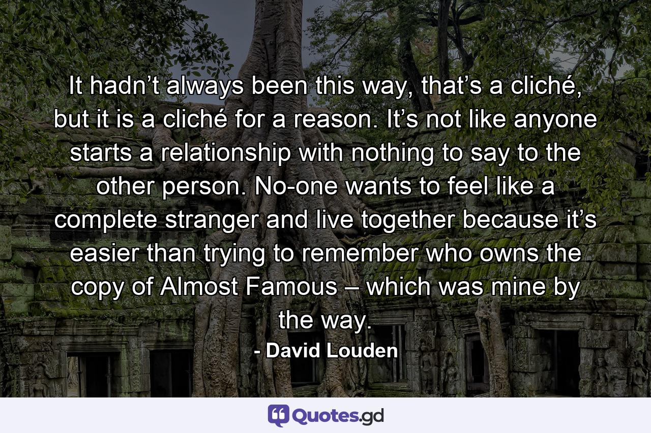 It hadn’t always been this way, that’s a cliché, but it is a cliché for a reason. It’s not like anyone starts a relationship with nothing to say to the other person. No-one wants to feel like a complete stranger and live together because it’s easier than trying to remember who owns the copy of Almost Famous – which was mine by the way. - Quote by David Louden