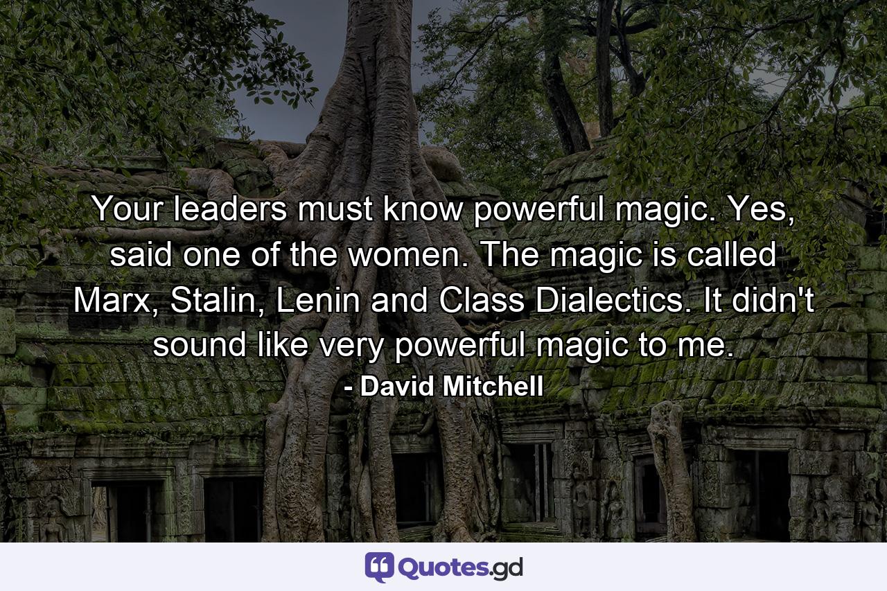 Your leaders must know powerful magic. Yes, said one of the women. The magic is called Marx, Stalin, Lenin and Class Dialectics. It didn't sound like very powerful magic to me. - Quote by David Mitchell