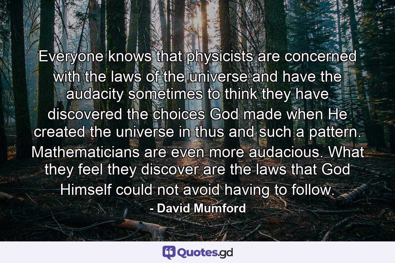 Everyone knows that physicists are concerned with the laws of the universe and have the audacity sometimes to think they have discovered the choices God made when He created the universe in thus and such a pattern. Mathematicians are even more audacious. What they feel they discover are the laws that God Himself could not avoid having to follow. - Quote by David Mumford