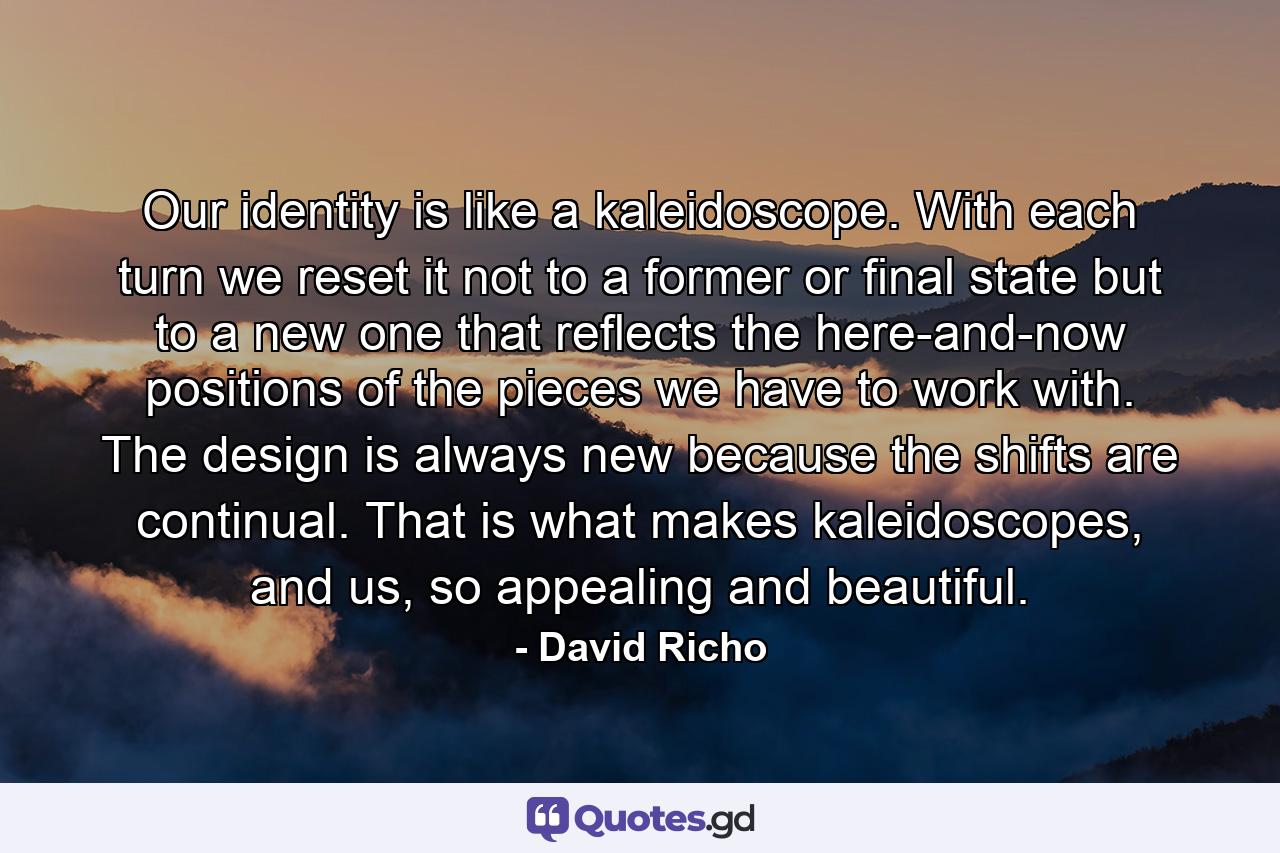 Our identity is like a kaleidoscope. With each turn we reset it not to a former or final state but to a new one that reflects the here-and-now positions of the pieces we have to work with. The design is always new because the shifts are continual. That is what makes kaleidoscopes, and us, so appealing and beautiful. - Quote by David Richo