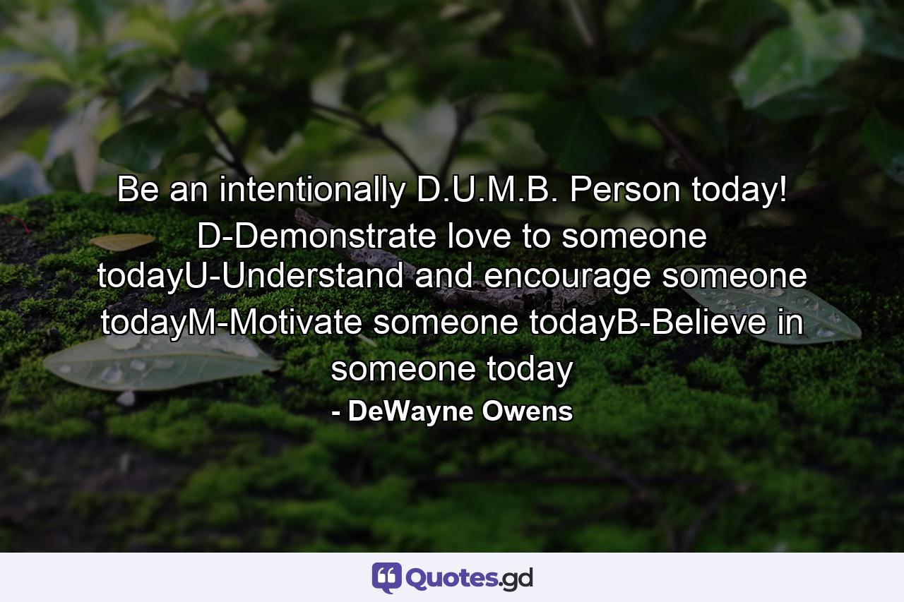 Be an intentionally D.U.M.B. Person today! D-Demonstrate love to someone todayU-Understand and encourage someone todayM-Motivate someone todayB-Believe in someone today - Quote by DeWayne Owens