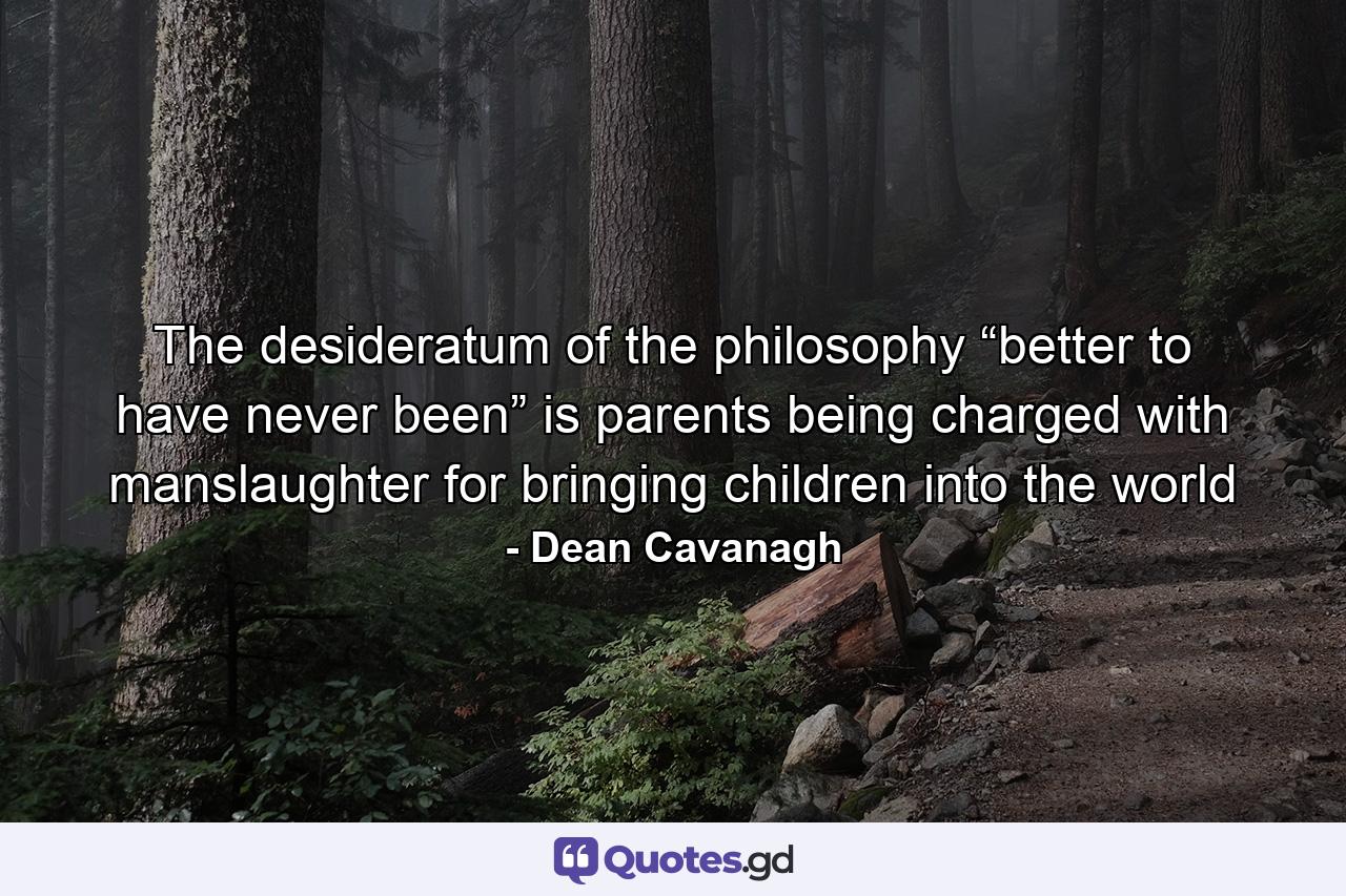 The desideratum of the philosophy “better to have never been” is parents being charged with manslaughter for bringing children into the world - Quote by Dean Cavanagh