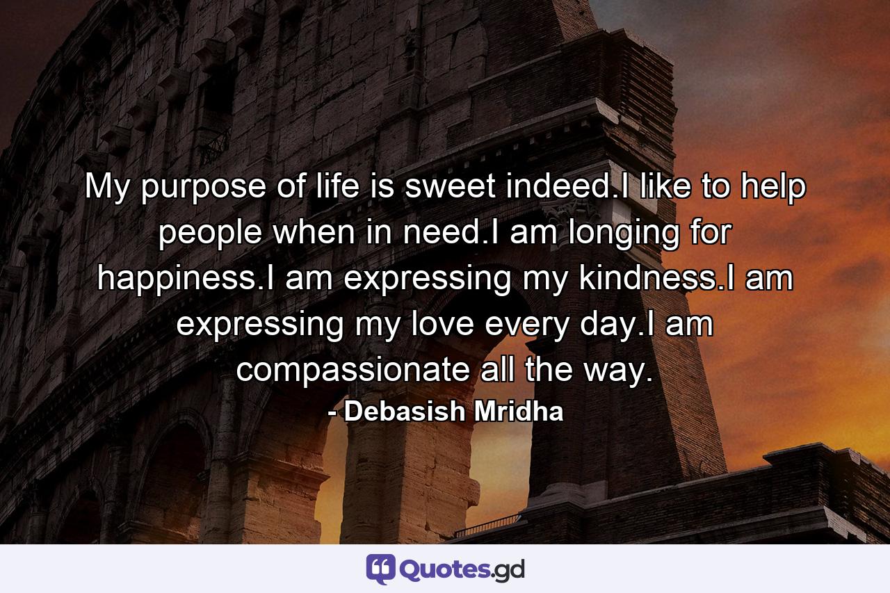 My purpose of life is sweet indeed.I like to help people when in need.I am longing for happiness.I am expressing my kindness.I am expressing my love every day.I am compassionate all the way. - Quote by Debasish Mridha