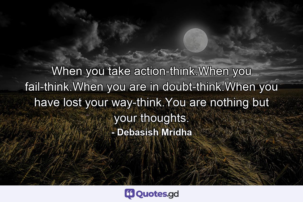 When you take action-think.When you fail-think.When you are in doubt-think.When you have lost your way-think.You are nothing but your thoughts. - Quote by Debasish Mridha