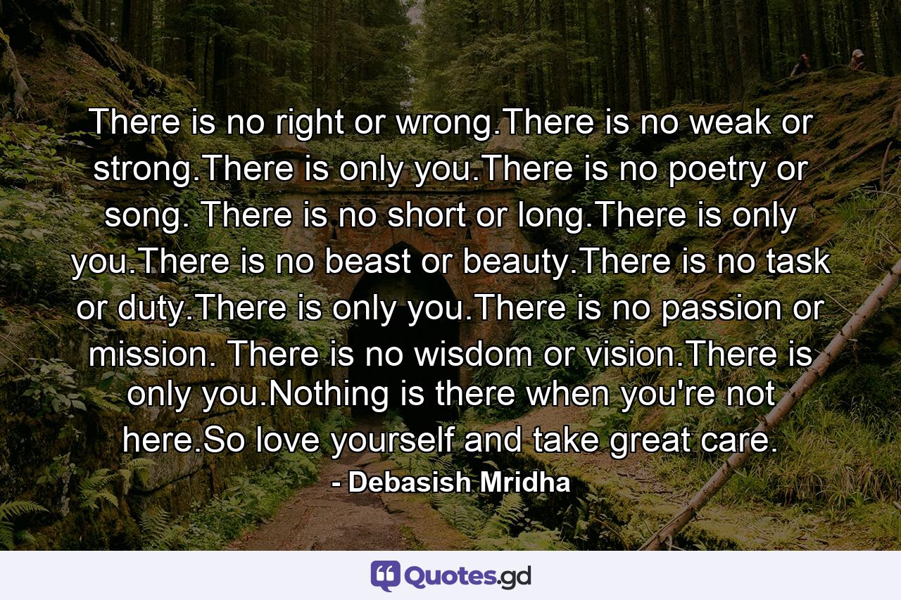 There is no right or wrong.There is no weak or strong.There is only you.There is no poetry or song. There is no short or long.There is only you.There is no beast or beauty.There is no task or duty.There is only you.There is no passion or mission. There is no wisdom or vision.There is only you.Nothing is there when you're not here.So love yourself and take great care. - Quote by Debasish Mridha