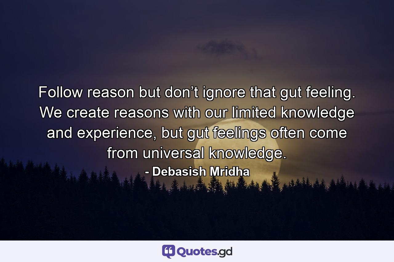 Follow reason but don’t ignore that gut feeling. We create reasons with our limited knowledge and experience, but gut feelings often come from universal knowledge. - Quote by Debasish Mridha