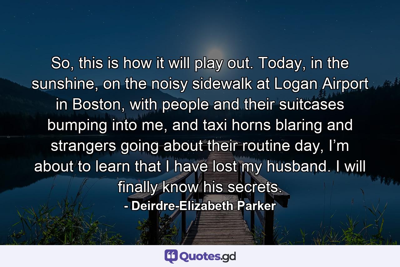 So, this is how it will play out. Today, in the sunshine, on the noisy sidewalk at Logan Airport in Boston, with people and their suitcases bumping into me, and taxi horns blaring and strangers going about their routine day, I’m about to learn that I have lost my husband. I will finally know his secrets. - Quote by Deirdre-Elizabeth Parker