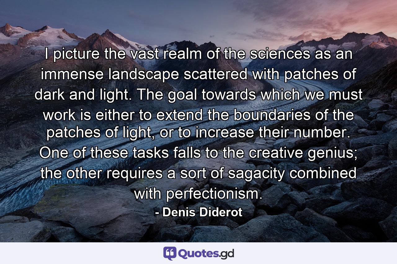 I picture the vast realm of the sciences as an immense landscape scattered with patches of dark and light. The goal towards which we must work is either to extend the boundaries of the patches of light, or to increase their number. One of these tasks falls to the creative genius; the other requires a sort of sagacity combined with perfectionism. - Quote by Denis Diderot