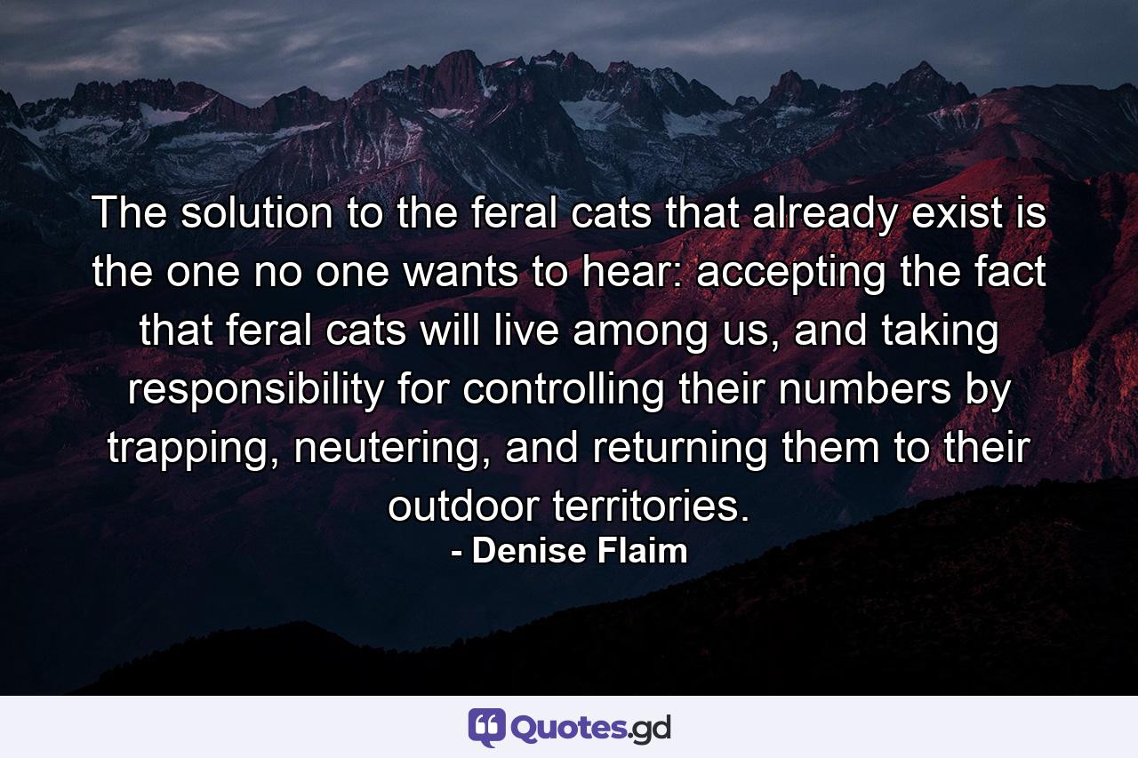 The solution to the feral cats that already exist is the one no one wants to hear: accepting the fact that feral cats will live among us, and taking responsibility for controlling their numbers by trapping, neutering, and returning them to their outdoor territories. - Quote by Denise Flaim