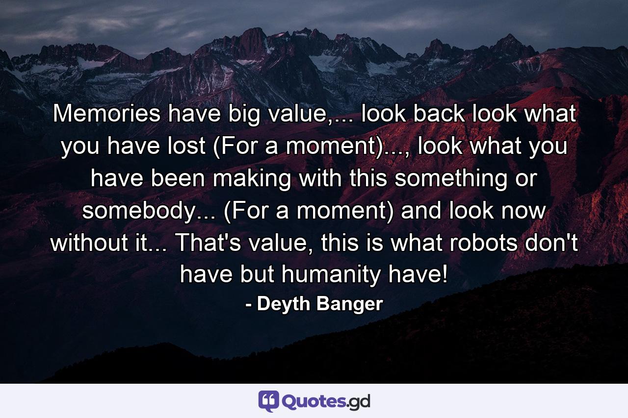 Memories have big value,... look back look what you have lost (For a moment)..., look what you have been making with this something or somebody... (For a moment) and look now without it... That's value, this is what robots don't have but humanity have! - Quote by Deyth Banger