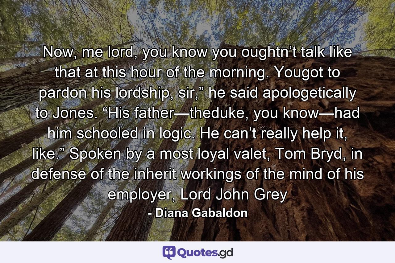 Now, me lord, you know you oughtn’t talk like that at this hour of the morning. Yougot to pardon his lordship, sir,” he said apologetically to Jones. “His father—theduke, you know—had him schooled in logic. He can’t really help it, like.” Spoken by a most loyal valet, Tom Bryd, in defense of the inherit workings of the mind of his employer, Lord John Grey - Quote by Diana Gabaldon