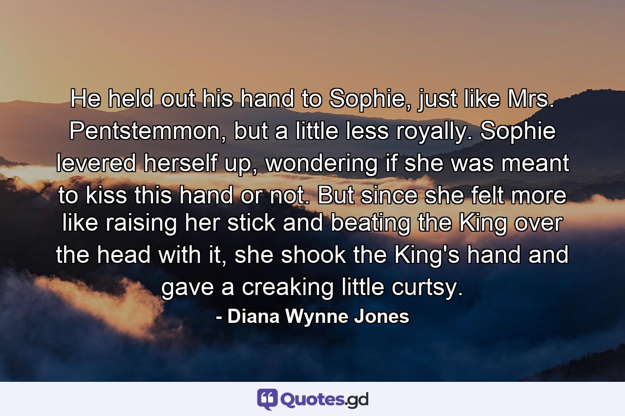 He held out his hand to Sophie, just like Mrs. Pentstemmon, but a little less royally. Sophie levered herself up, wondering if she was meant to kiss this hand or not. But since she felt more like raising her stick and beating the King over the head with it, she shook the King's hand and gave a creaking little curtsy. - Quote by Diana Wynne Jones