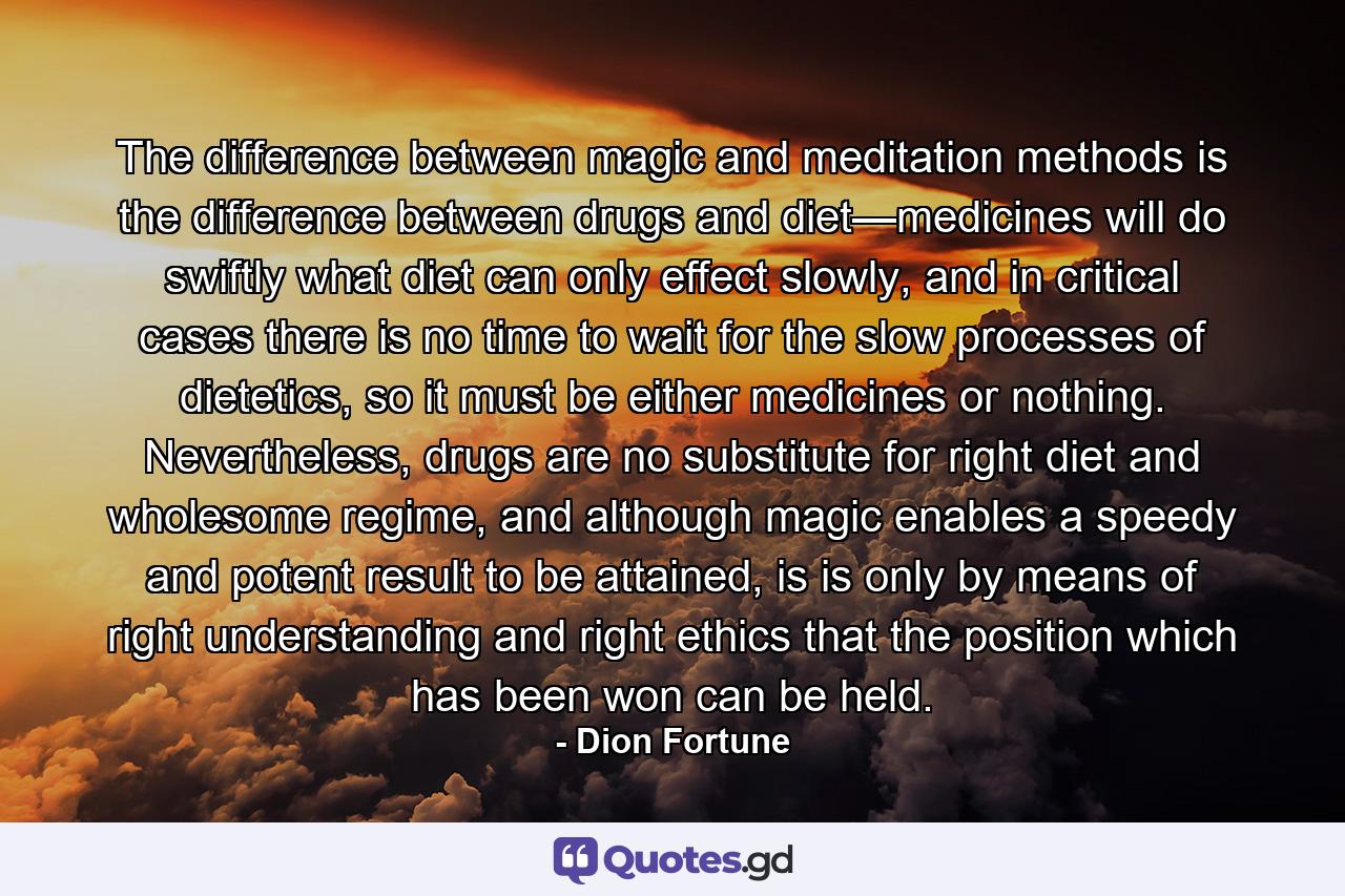 The difference between magic and meditation methods is the difference between drugs and diet—medicines will do swiftly what diet can only effect slowly, and in critical cases there is no time to wait for the slow processes of dietetics, so it must be either medicines or nothing. Nevertheless, drugs are no substitute for right diet and wholesome regime, and although magic enables a speedy and potent result to be attained, is is only by means of right understanding and right ethics that the position which has been won can be held. - Quote by Dion Fortune