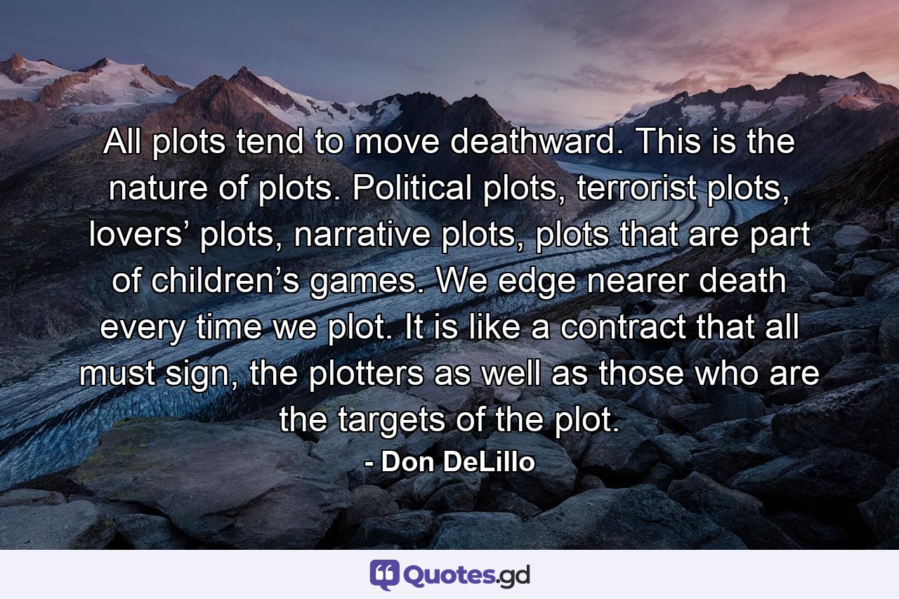 All plots tend to move deathward. This is the nature of plots. Political plots, terrorist plots, lovers’ plots, narrative plots, plots that are part of children’s games. We edge nearer death every time we plot. It is like a contract that all must sign, the plotters as well as those who are the targets of the plot. - Quote by Don DeLillo