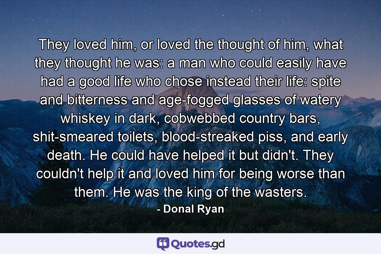 They loved him, or loved the thought of him, what they thought he was: a man who could easily have had a good life who chose instead their life: spite and bitterness and age-fogged glasses of watery whiskey in dark, cobwebbed country bars, shit-smeared toilets, blood-streaked piss, and early death. He could have helped it but didn't. They couldn't help it and loved him for being worse than them. He was the king of the wasters. - Quote by Donal Ryan