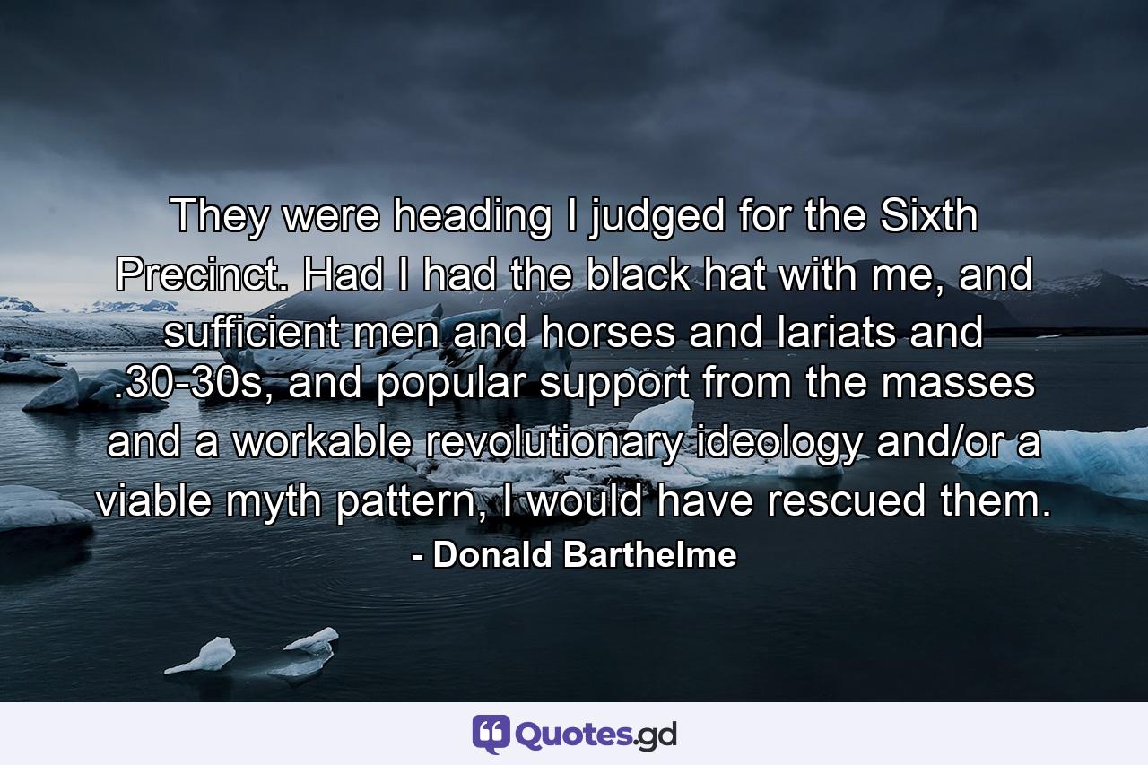 They were heading I judged for the Sixth Precinct. Had I had the black hat with me, and sufficient men and horses and lariats and .30-30s, and popular support from the masses and a workable revolutionary ideology and/or a viable myth pattern, I would have rescued them. - Quote by Donald Barthelme