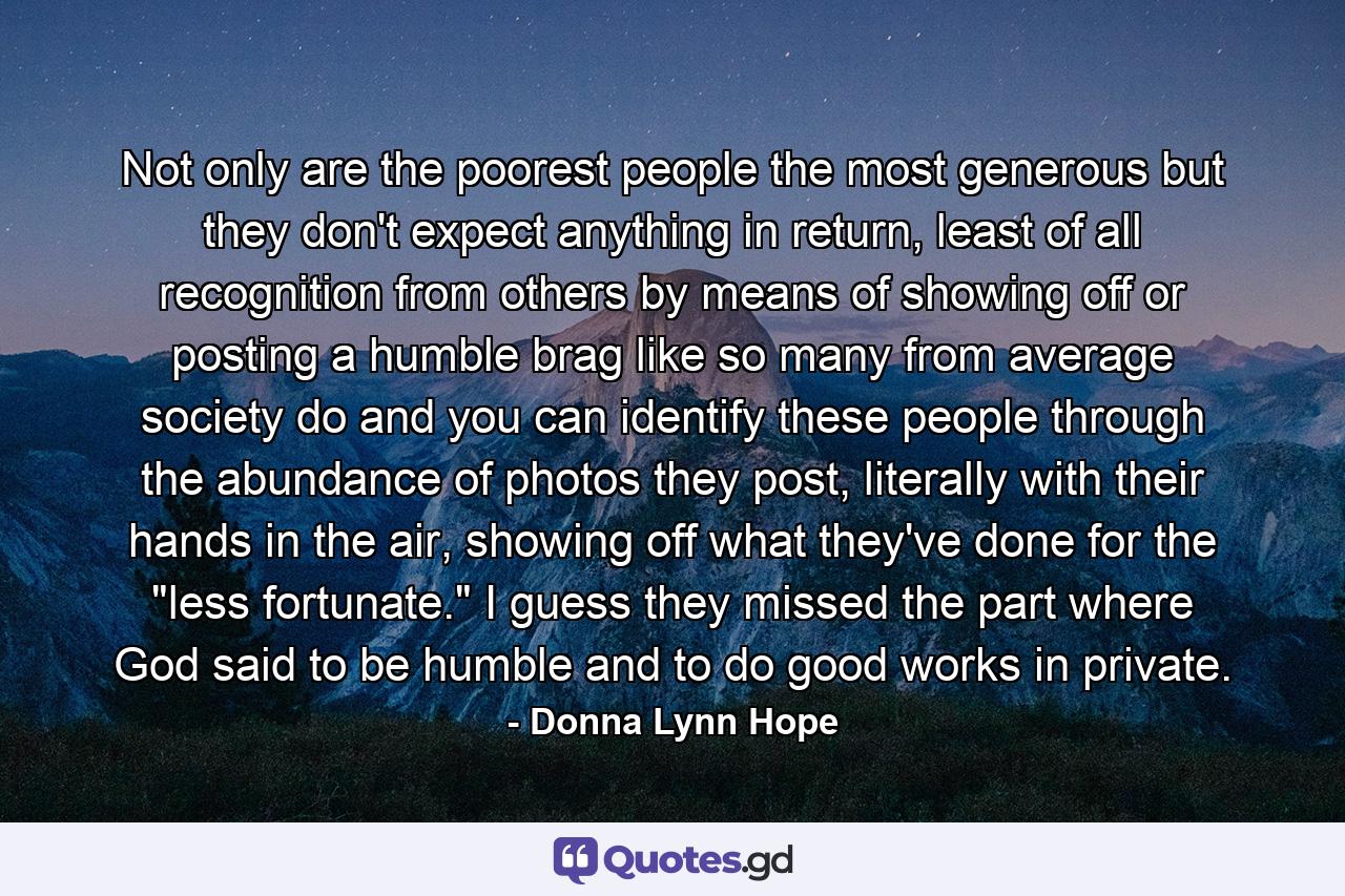 Not only are the poorest people the most generous but they don't expect anything in return, least of all recognition from others by means of showing off or posting a humble brag like so many from average society do and you can identify these people through the abundance of photos they post, literally with their hands in the air, showing off what they've done for the 