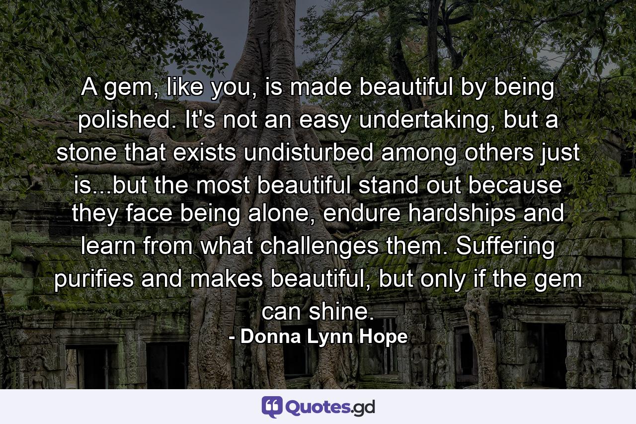 A gem, like you, is made beautiful by being polished. It's not an easy undertaking, but a stone that exists undisturbed among others just is...but the most beautiful stand out because they face being alone, endure hardships and learn from what challenges them. Suffering purifies and makes beautiful, but only if the gem can shine. - Quote by Donna Lynn Hope