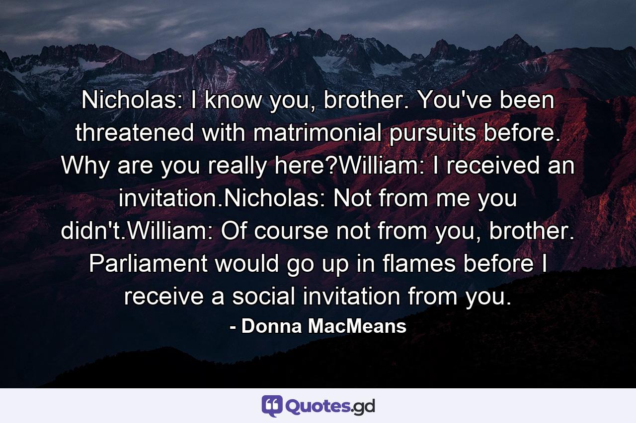 Nicholas: I know you, brother. You've been threatened with matrimonial pursuits before. Why are you really here?William: I received an invitation.Nicholas: Not from me you didn't.William: Of course not from you, brother. Parliament would go up in flames before I receive a social invitation from you. - Quote by Donna MacMeans