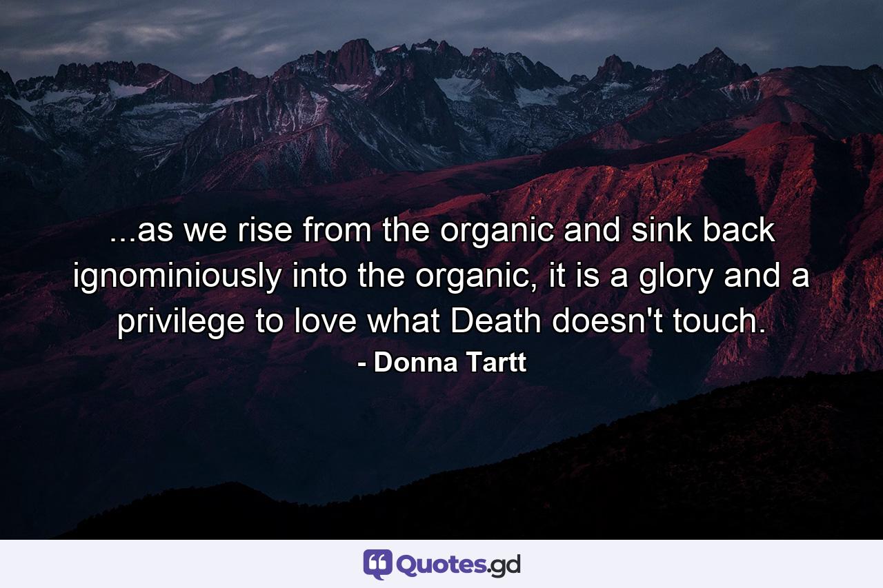 ...as we rise from the organic and sink back ignominiously into the organic, it is a glory and a privilege to love what Death doesn't touch. - Quote by Donna Tartt