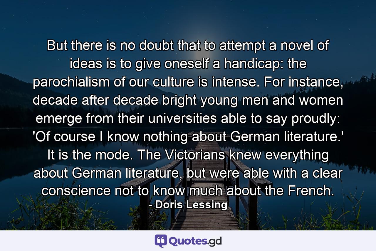 But there is no doubt that to attempt a novel of ideas is to give oneself a handicap: the parochialism of our culture is intense. For instance, decade after decade bright young men and women emerge from their universities able to say proudly: 'Of course I know nothing about German literature.' It is the mode. The Victorians knew everything about German literature, but were able with a clear conscience not to know much about the French. - Quote by Doris Lessing