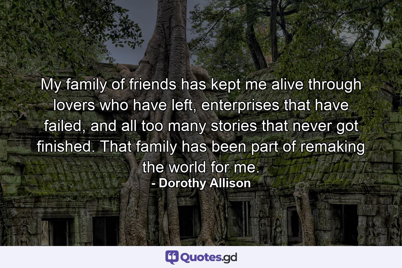 My family of friends has kept me alive through lovers who have left, enterprises that have failed, and all too many stories that never got finished. That family has been part of remaking the world for me. - Quote by Dorothy Allison