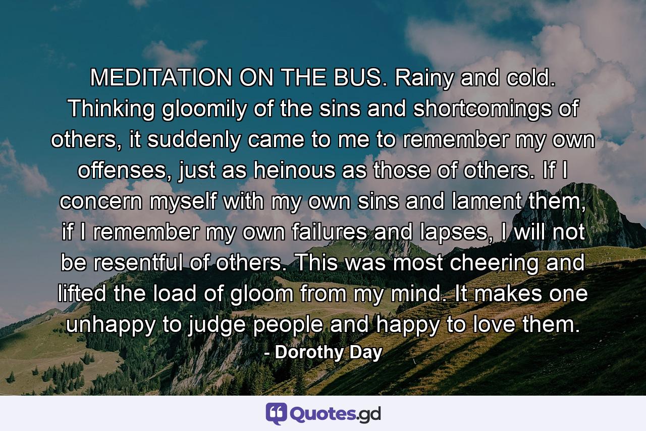 MEDITATION ON THE BUS. Rainy and cold. Thinking gloomily of the sins and shortcomings of others, it suddenly came to me to remember my own offenses, just as heinous as those of others. If I concern myself with my own sins and lament them, if I remember my own failures and lapses, I will not be resentful of others. This was most cheering and lifted the load of gloom from my mind. It makes one unhappy to judge people and happy to love them. - Quote by Dorothy Day