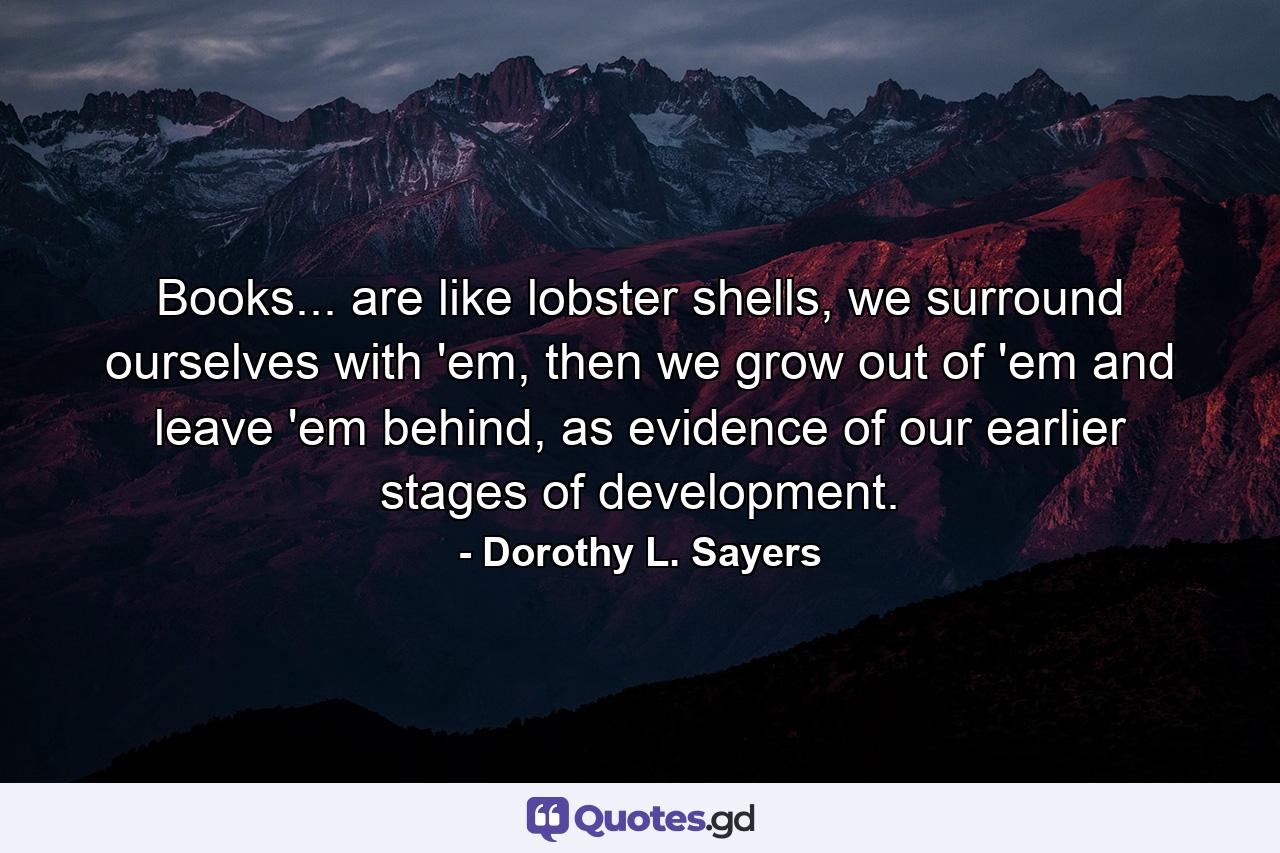 Books... are like lobster shells, we surround ourselves with 'em, then we grow out of 'em and leave 'em behind, as evidence of our earlier stages of development. - Quote by Dorothy L. Sayers