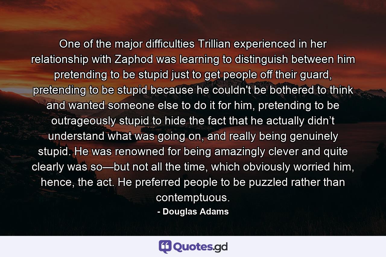 One of the major difficulties Trillian experienced in her relationship with Zaphod was learning to distinguish between him pretending to be stupid just to get people off their guard, pretending to be stupid because he couldn't be bothered to think and wanted someone else to do it for him, pretending to be outrageously stupid to hide the fact that he actually didn’t understand what was going on, and really being genuinely stupid. He was renowned for being amazingly clever and quite clearly was so—but not all the time, which obviously worried him, hence, the act. He preferred people to be puzzled rather than contemptuous. - Quote by Douglas Adams