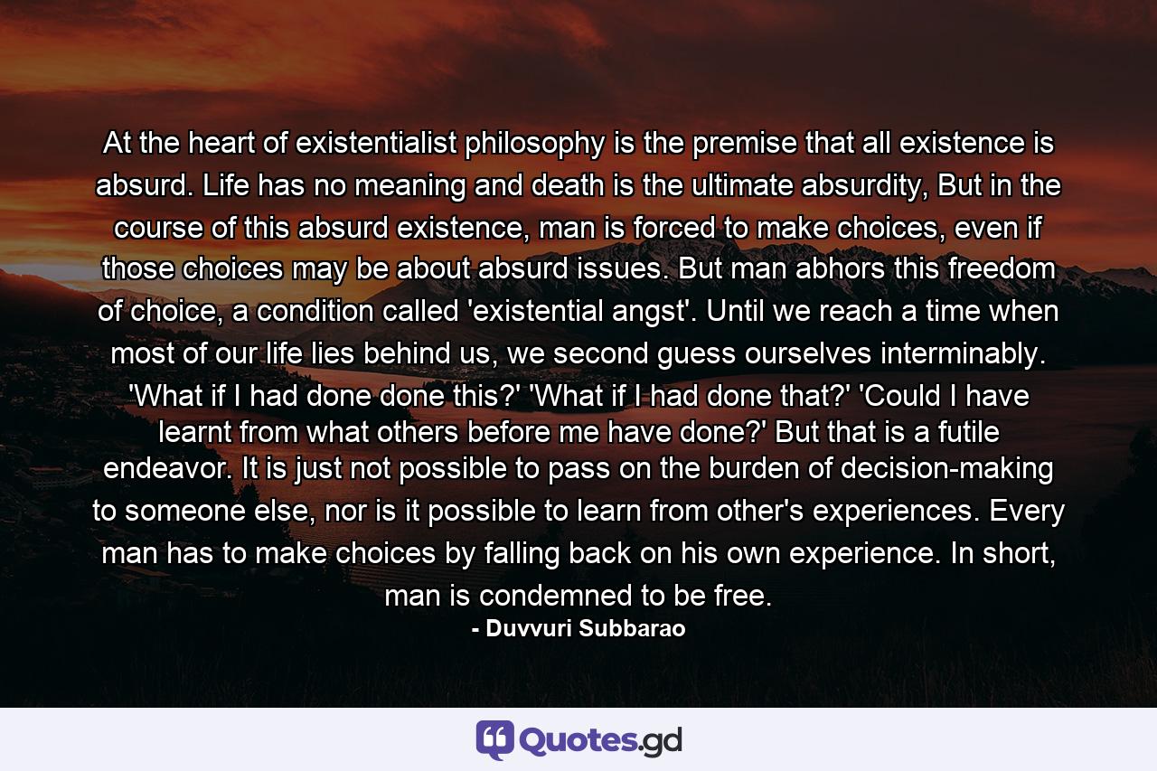 At the heart of existentialist philosophy is the premise that all existence is absurd. Life has no meaning and death is the ultimate absurdity, But in the course of this absurd existence, man is forced to make choices, even if those choices may be about absurd issues. But man abhors this freedom of choice, a condition called 'existential angst'. Until we reach a time when most of our life lies behind us, we second guess ourselves interminably. 'What if I had done done this?' 'What if I had done that?' 'Could I have learnt from what others before me have done?' But that is a futile endeavor. It is just not possible to pass on the burden of decision-making to someone else, nor is it possible to learn from other's experiences. Every man has to make choices by falling back on his own experience. In short, man is condemned to be free. - Quote by Duvvuri Subbarao