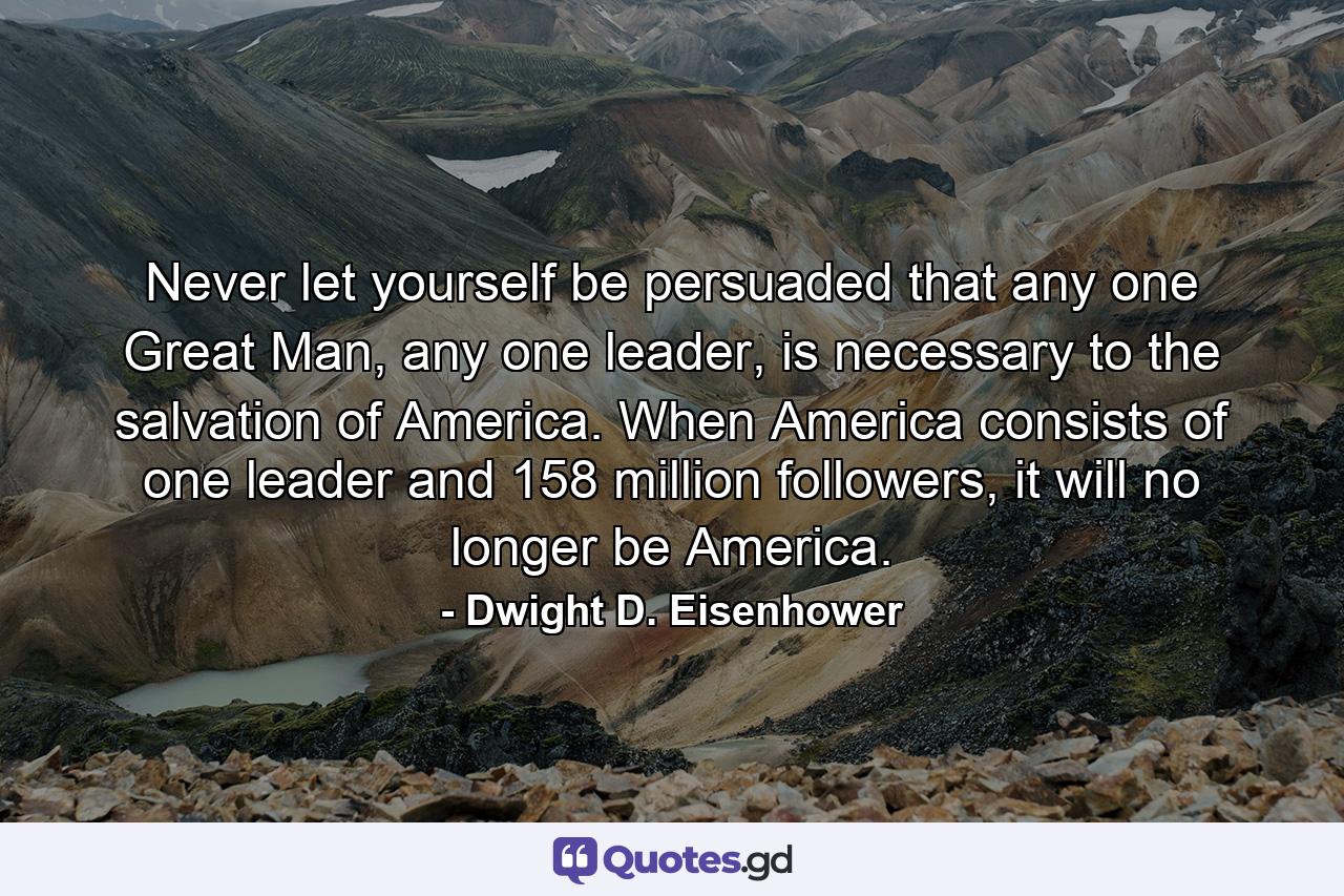 Never let yourself be persuaded that any one Great Man, any one leader, is necessary to the salvation of America. When America consists of one leader and 158 million followers, it will no longer be America. - Quote by Dwight D. Eisenhower