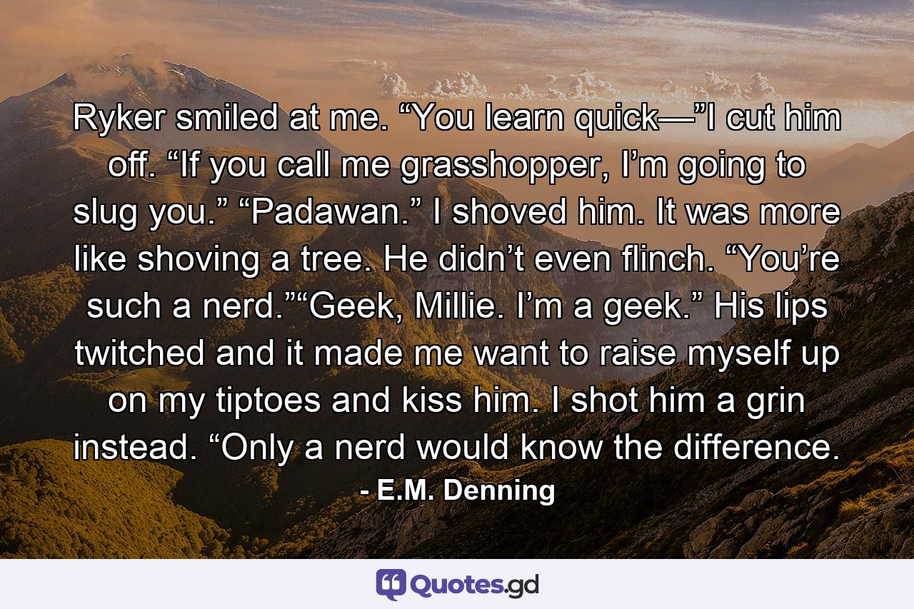 Ryker smiled at me. “You learn quick—”I cut him off. “If you call me grasshopper, I’m going to slug you.” “Padawan.” I shoved him. It was more like shoving a tree. He didn’t even flinch. “You’re such a nerd.”“Geek, Millie. I’m a geek.” His lips twitched and it made me want to raise myself up on my tiptoes and kiss him. I shot him a grin instead. “Only a nerd would know the difference. - Quote by E.M. Denning