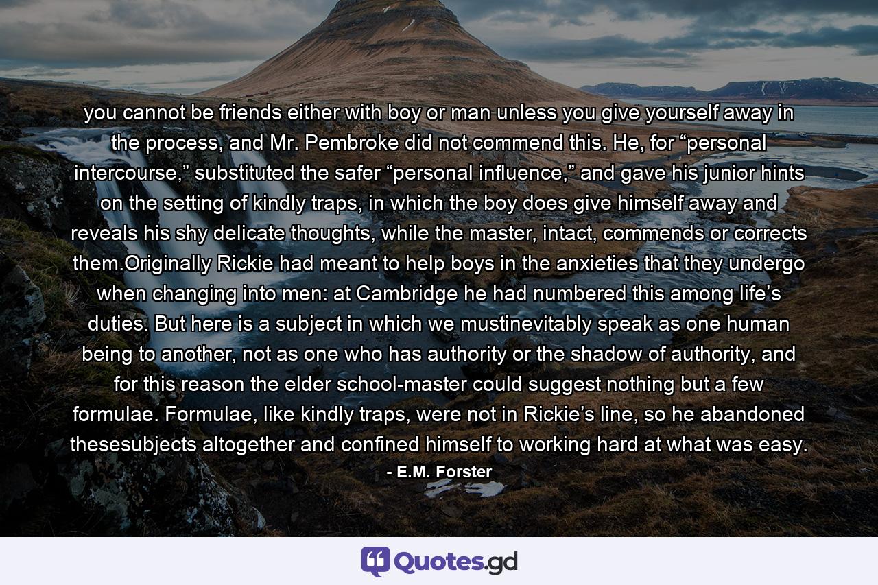 you cannot be friends either with boy or man unless you give yourself away in the process, and Mr. Pembroke did not commend this. He, for “personal intercourse,” substituted the safer “personal influence,” and gave his junior hints on the setting of kindly traps, in which the boy does give himself away and reveals his shy delicate thoughts, while the master, intact, commends or corrects them.Originally Rickie had meant to help boys in the anxieties that they undergo when changing into men: at Cambridge he had numbered this among life’s duties. But here is a subject in which we mustinevitably speak as one human being to another, not as one who has authority or the shadow of authority, and for this reason the elder school-master could suggest nothing but a few formulae. Formulae, like kindly traps, were not in Rickie’s line, so he abandoned thesesubjects altogether and confined himself to working hard at what was easy. - Quote by E.M. Forster